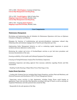 1995 to 2000 : Third Engineer, Container & Bulk Fleet,
Univan Ship Management Ltd, Hong Kong.
1991 to 1992 : Fourth Engineer, Bulk & Tanker fleet.
Shipping Corporation Of India, Mumbai, India
Univan Ship Management Ltd, Hong Kong.
1988 to 1991 : Seagoing Junior Engineer,
Shipping Corporation Of India, Mumbai, India.
Core Competencies
Maintenance Management
Developing and Implementing plans & Schedules for Maintenance Operations with focus on Optimum
Utilization of Manpower and Material.
Managing the functions of troubleshooting and preventive/breakdown maintenance onboard ship,
Enhancing safety and minimum stoppage time of Vessel by providing back up to line.
Implementing Safety Management Initiatives as well as conducting regular inspections to prevent
accidents and ensure adherence to safety norms.
Monitoring the conduct and review of Overhaul/Repair activities as per laid down procedures and
necessary documentation of the same.
Ensuring availability of Serviceable and Calibrated Equipment/Test Equipment.
Carrying out Testing/Performance Analysis/Post Test Release, Inspections.
Undertaking Inspections and taking approval from necessary authorities regarding Permits and Risk
Assessments.
Handling Trouble Shooting of Major/Minor Power Plant Snags in line.
Engine Room Operations
Looking after Technical Services including Main Engine Propulsion, auxiliary Plant and Machinery, and
Electrical Generation and Distribution of HT, LT Power Management Systems.
Supervising various activities in their departments, including Engine Room watch keeping as
appropriate, Cargo work and other Ship Operations according to the type of Vessel, as well as carrying out
Equipment Maintenance and other practical tasks around the Ship.
Responsible for the safe operation of the Ship.
 