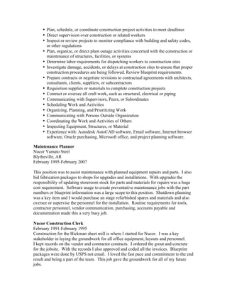 • Plan, schedule, or coordinate construction project activities to meet deadlines
• Direct supervision over construction or related workers
• Inspect or review projects to monitor compliance with building and safety codes,
or other regulations
• Plan, organize, or direct plant outage activities concerned with the construction or
maintenance of structures, facilities, or systems
• Determine labor requirements for dispatching workers to construction sites
• Investigate damage, accidents, or delays at construction sites to ensure that proper
construction procedures are being followed. Review blueprint requirements.
• Prepare contracts or negotiate revisions to contractual agreements with architects,
consultants, clients, suppliers, or subcontractors
• Requisition supplies or materials to complete construction projects
• Contract or oversee all craft work, such as structural, electrical or piping
• Communicating with Supervisors, Peers, or Subordinates
• Scheduling Work and Activities
• Organizing, Planning, and Prioritizing Work
• Communicating with Persons Outside Organization
• Coordinating the Work and Activities of Others
• Inspecting Equipment, Structures, or Material
• Experience with: Autodesk AutoCAD software, Email software, Internet browser
software, Oracle purchasing, Microsoft office, and project planning software.
Maintenance Planner
Nucor Yamato Steel
Blytheville, AR
February 1995-February 2007
This position was to assist maintenance with planned equipment repairs and parts. I also
bid fabrication packages to shops for upgrades and installations. With upgrades the
responsibility of updating storeroom stock for parts and materials for repairs was a huge
cost requirement. Software usage to create preventative maintenance jobs with the part
numbers or blueprint information was a large scope to this position. Shutdown planning
was a key item and I would purchase an stage refurbished spares and materials and also
oversee or supervise the personnel for the installation. Routine requirements for tools,
contractor personnel, vendor communication, purchasing, accounts payable and
documentation made this a very busy job.
Nucor Construction Clerk
February 1991-February 1995
Construction for the Hickman sheet mill is where I started for Nucor. I was a key
stakeholder in laying the groundwork for all office equipment, layouts and personnel.
I kept records on the vendor and contractor contracts. I ordered the grout and concrete
for the jobsite. With the records I also approved and coded all the invoices. Blueprint
packages were done by USPS not email. I loved the fast pace and commitment to the end
result and being a part of the team. This job gave the groundwork for all of my future
jobs.
 