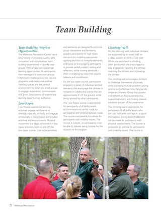 21 Melwood Recreation
Team Building
Team Building Program
Opportunities
The Melwood Recreation Center has a
long history of providing quality, safe,
innovative, and individualized team
building experiences to diverse user
groups. With a focus on experiential
learning opportunities for participants
from teenagers to executive groups,
Melwood’s challenge courses, equine
programs, and indoor and outdoor
meeting spaces are the perfect
environment for large and small groups
to engage, experience, communicate,
and grow. Descriptions of experiential
learning opportunities are below.
Low Ropes
Low Ropes experiential learning
activities engage participants to
interact physically, verbally, and engage
emotionally in novel indoor and outdoor
activities and environments. Physical
movement is a large component of low
ropes activities, both on and off the
low ropes course. Low ropes activities
and elements are designed to promote
group interactions and familiarity,
prepare participants for high ropes
elements by modeling appropriate
spotting and how to navigate elements,
and focus on encouraging participants
to provide verbal problem solving and
reflection, while moving physically –
often in challenging ways that require
balance and coordination.
On the low ropes course, participants
engage in a series of individual spotted
elements that encourage the climber to
navigate on cables and boards that are
approximately 6" off the ground, while
being spotted by other participants.
The Low Ropes course is appropriate
for participants of all ability levels.
Accommodations can be made for
participants with physical special needs.
The course is accessible by vehicle for
participants with mobility issues. The
course is outside, so participants must
be able to tolerate being outside for the
duration of the program.
Climbing Wall
On the climbing wall, individual climbers
are supported by a trained staff on
a belay system to climb a rock wall.
While one participant is climbing,
other participants are encouraged to
stay engaged by spotting the climber,
coaching the climber, and motivating
the climber.
The climbing wall encourages climbers
to challenge themselves physically
while exploring multiple problem solving
options and reflect on how they handle
stress and anxiety. Group discussions
and debriefs on having perspective,
supporting others, and finding creative
solutions are part of the experience.
The climbing wall is appropriate for
participants of all ability levels who
can use their arms and legs to support
themselves. Some accommodations
can be made for participants with
physical special needs. The course is
accessible by vehicle for participants
with mobility issues. The course is
 