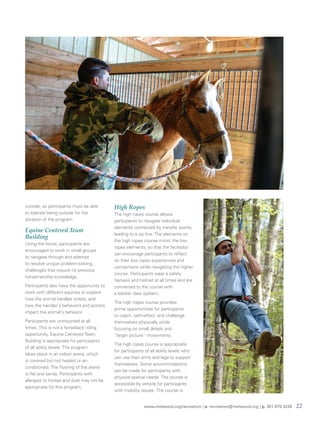 www.melwood.org/recreation | e. recreation@melwood.org | p. 301-870-3226 22
outside, so participants must be able
to tolerate being outside for the
duration of the program.
Equine Centered Team
Building
Using the horse, participants are
encouraged to work in small groups
to navigate through and attempt
to resolve unique problem-solving
challenges that require no previous
horsemanship knowledge.
Participants also have the opportunity to
work with different equines to explore
how the animal handles stress, and
how the handler's behaviors and actions
impact the animal's behavior.
Participants are unmounted at all
times. This is not a horseback riding
opportunity. Equine Centered Team
Building is appropriate for participants
of all ability levels. The program
takes place in an indoor arena, which
is covered but not heated or air-
conditioned. The flooring of the arena
is flat and sandy. Participants with
allergies to horses and dust may not be
appropriate for this program.
High Ropes
The high ropes course allows
participants to navigate individual
elements connected by transfer points,
leading to a zip line. The elements on
the high ropes course mimic the low
ropes elements, so that the facilitator
can encourage participants to reflect
on their low ropes experiences and
connections while navigating the higher
course. Participants wear a safety
harness and helmet at all times and are
connected to the course with
a lobster claw system.
The high ropes course provides
prime opportunities for participants
to coach, self-reflect, and challenge
themselves physically while
focusing on small details and
“larger picture” movements.
The high ropes course is appropriate
for participants of all ability levels who
can use their arms and legs to support
themselves. Some accommodations
can be made for participants with
physical special needs. The course is
accessible by vehicle for participants
with mobility issues. The course is
 