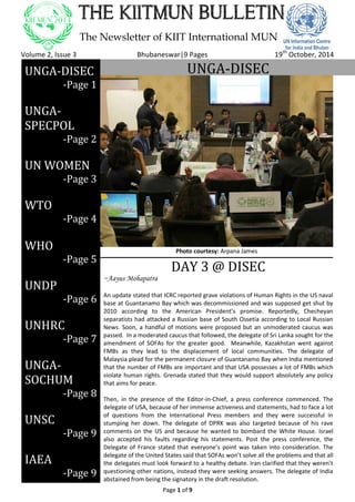 Page 1 of 9
THE KIITMUN BULLETIN
The Newsletter of KIIT International MUN
Volume 2, Issue 3 Bhubaneswar|9 Pages 19th
October, 2014
UNGA-DISECUNGA-DISEC
-Page 1
UNGA-
SPECPOL
-Page 2
UN WOMEN
-Page 3
WTO
-Page 4
WHO
-Page 5
UNDP
-Page 6
UNHRC
-Page 7
UNGA-
SOCHUM
-Page 8
UNSC
-Page 9
IAEA
-Page 9
DAY 3 @ DISEC
~Aayus Mohapatra
An update stated that ICRC reported grave violations of Human Rights in the US naval
base at Guantanamo Bay which was decommissioned and was supposed get shut by
2010 according to the American President’s promise. Reportedly, Checheyan
separatists had attacked a Russian base of South Ossetia according to Local Russian
News. Soon, a handful of motions were proposed but an unmoderated caucus was
passed. In a moderated caucus that followed, the delegate of Sri Lanka sought for the
amendment of SOFAs for the greater good. Meanwhile, Kazakhstan went against
FMBs as they lead to the displacement of local communities. The delegate of
Malaysia plead for the permanent closure of Guantanamo Bay when India mentioned
that the number of FMBs are important and that USA possesses a lot of FMBs which
violate human rights. Grenada stated that they would support absolutely any policy
that aims for peace.
Then, in the presence of the Editor-in-Chief, a press conference commenced. The
delegate of USA, because of her immense activeness and statements, had to face a lot
of questions from the International Press members and they were successful in
stumping her down. The delegate of DPRK was also targeted because of his rave
comments on the US and because he wanted to bombard the White House. Israel
also accepted his faults regarding his statements. Post the press conference, the
Delegate of France stated that everyone’s point was taken into consideration. The
delegate of the United States said that SOFAs won’t solve all the problems and that all
the delegates must look forward to a healthy debate. Iran clarified that they weren’t
questioning other nations, instead they were seeking answers. The delegate of India
abstained from being the signatory in the draft resolution.
In the first clause, questions about covert operations were raised. Finally, USA
Photo courtesy: Arpana James
 