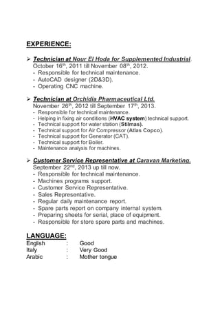EXPERIENCE:
 Technician at Nour El Hoda for Supplemented Industrial.
October 16th, 2011 till November 08th, 2012.
- Responsible for technical maintenance.
- AutoCAD designer (2D&3D).
- Operating CNC machine.
 Technician at Orchidia Pharmaceutical Ltd.
November 26th
, 2012 till September 17th
, 2013.
- Responsible for technical maintenance.
- Helping in fixing air conditions (HVAC system) technical support.
- Technical support for water station (Stilmas).
- Technical support for Air Compressor (Atlas Copco).
- Technical support for Generator (CAT).
- Technical support for Boiler.
- Maintenance analysis for machines.
 Customer Service Representative at Caravan Marketing.
September 22nd
, 2013 up till now.
- Responsible for technical maintenance.
- Machines programs support.
- Customer Service Representative.
- Sales Representative.
- Regular daily maintenance report.
- Spare parts report on company internal system.
- Preparing sheets for serial, place of equipment.
- Responsible for store spare parts and machines.
LANGUAGE:
English : Good
Italy : Very Good
Arabic : Mother tongue
 