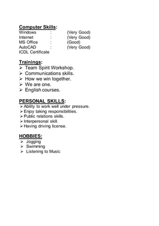 Computer Skills:
Windows : (Very Good)
Internet : (Very Good)
MS Office : (Good)
AutoCAD : (Very Good)
ICDL Certificate
Trainings:
 Team Spirit Workshop.
 Communications skills.
 How we win together.
 We are one.
 English courses.
PERSONAL SKILLS:
 Ability to work well under pressure.
 Enjoy taking responsibilities.
 Public relations skills.
 Interpersonal skill.
 Having driving license.
HOBBIES:
 Jogging
 Swimming
 Listening to Music
 