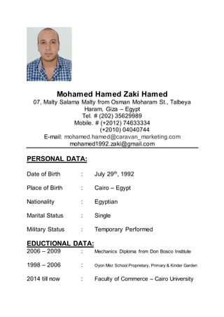 Mohamed Hamed Zaki Hamed
07, Malty Salama Malty from Osman Moharam St., Talbeya
Haram, Giza – Egypt
Tel. # (202) 35629989
Mobile. # (+2012) 74633334
(+2010) 04040744
E-mail: mohamed.hamed@caravan_marketing.com
mohamed1992.zaki@gmail.com
PERSONAL DATA:
Date of Birth : July 29th
, 1992
Place of Birth : Cairo – Egypt
Nationality : Egyptian
Marital Status : Single
Military Status : Temporary Performed
EDUCTIONAL DATA:
2006 – 2009 : Mechanics Diploma from Don Bosco Institute
1998 – 2006 : Oyon Misr School Proprietary, Primary & Kinder Garden
2014 till now : Faculty of Commerce – Cairo University
 
