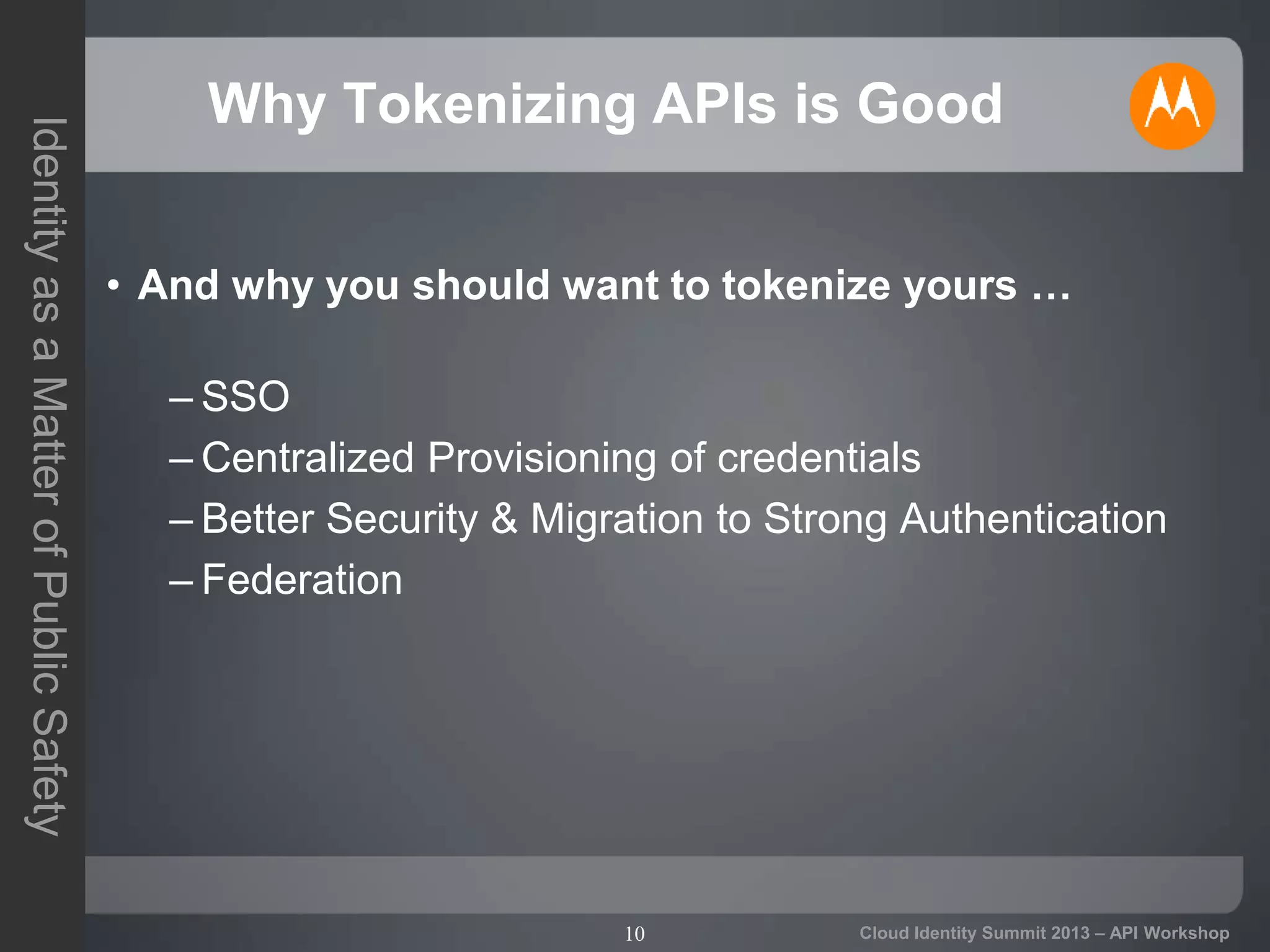 10
IdentityasaMatterofPublicSafety
Cloud Identity Summit 2013 – API Workshop
Why Tokenizing APIs is Good
• And why you should want to tokenize yours …
– SSO
– Centralized Provisioning of credentials
– Better Security & Migration to Strong Authentication
– Federation
 