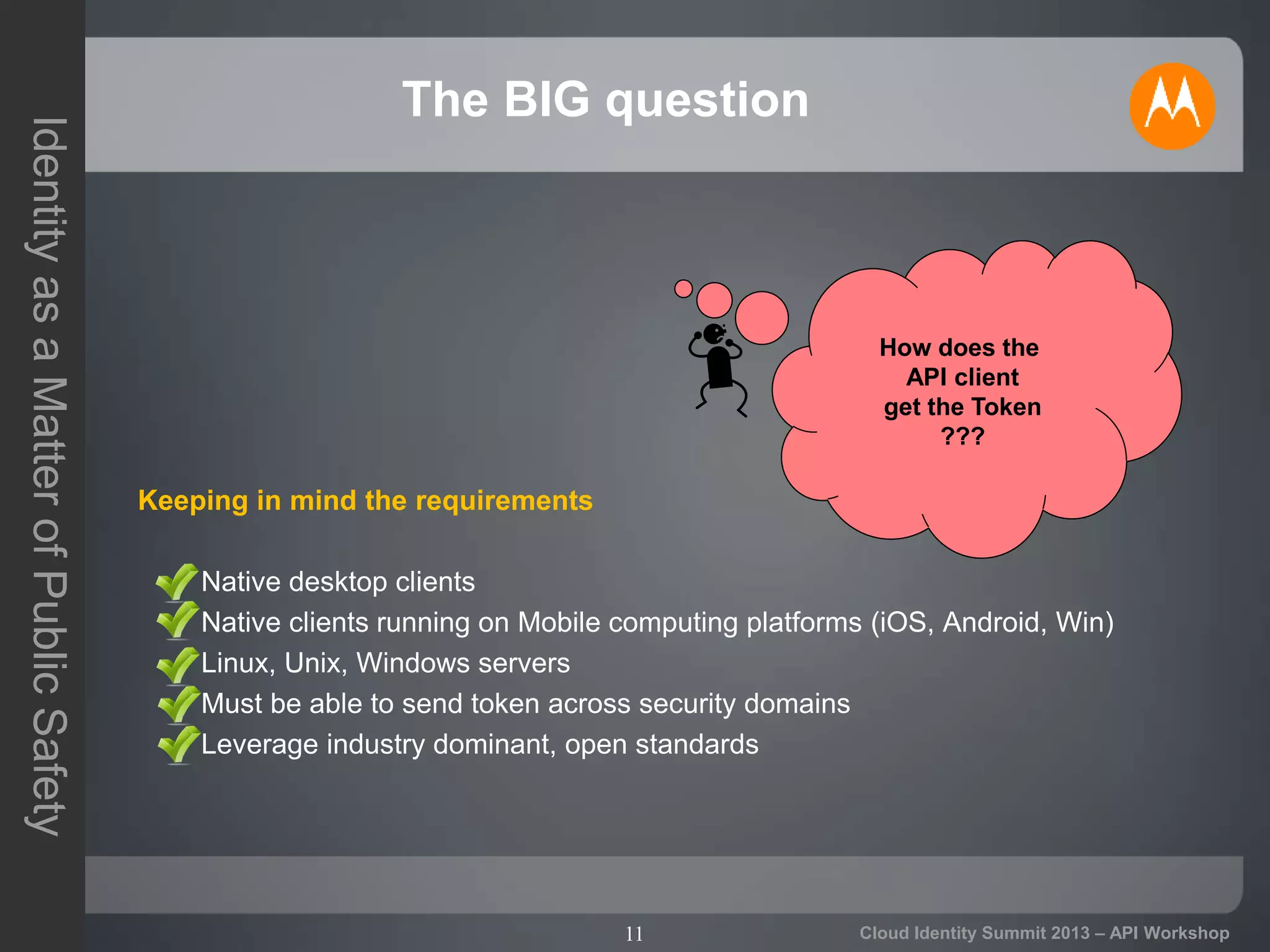 11
IdentityasaMatterofPublicSafety
Cloud Identity Summit 2013 – API Workshop
The BIG question
Keeping in mind the requirements
– Native desktop clients
– Native clients running on Mobile computing platforms (iOS, Android, Win)
– Linux, Unix, Windows servers
– Must be able to send token across security domains
– Leverage industry dominant, open standards
How does the
API client
get the Token
???
 