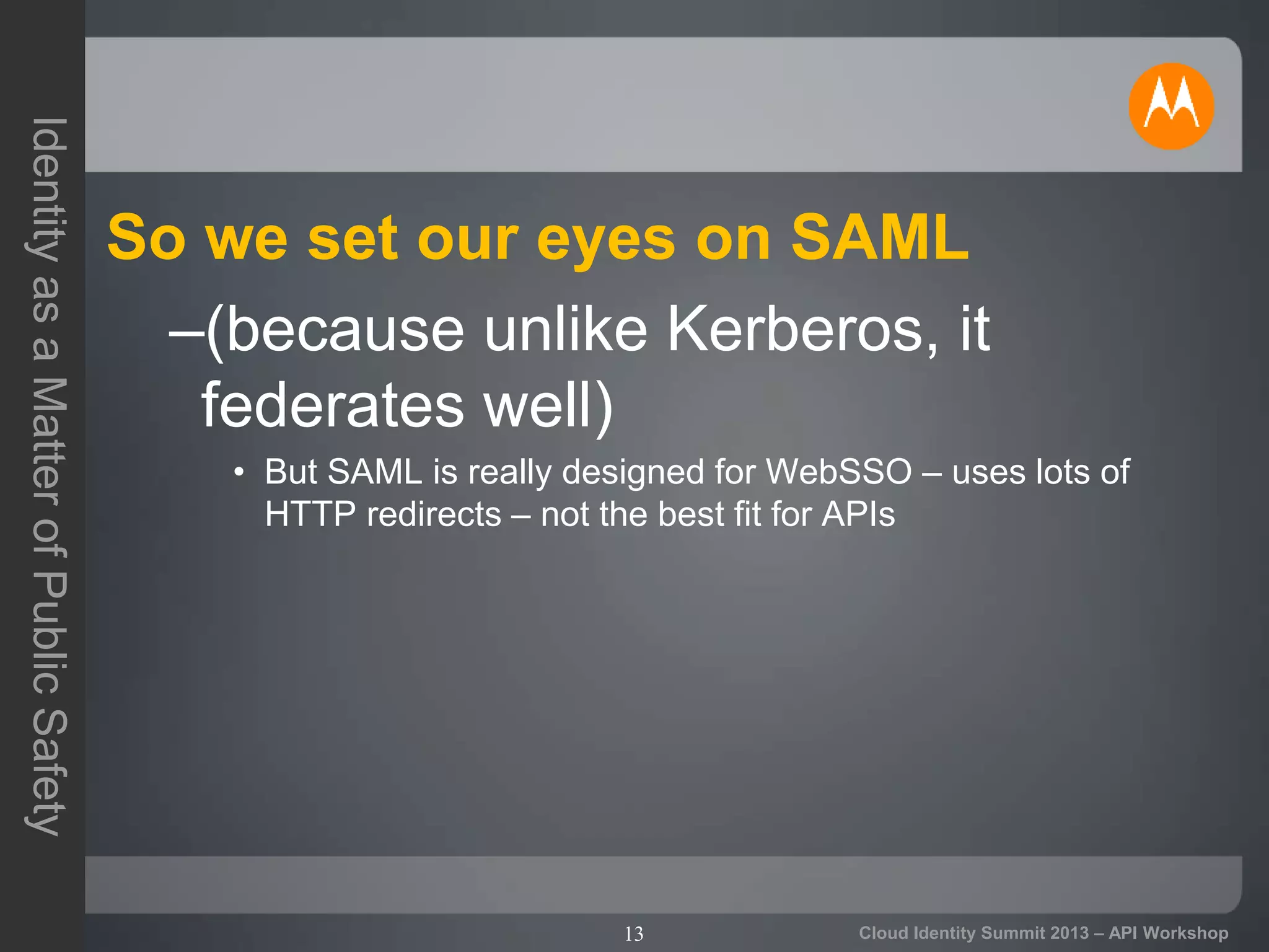 13
IdentityasaMatterofPublicSafety
Cloud Identity Summit 2013 – API Workshop
So we set our eyes on SAML
–(because unlike Kerberos, it
federates well)
• But SAML is really designed for WebSSO – uses lots of
HTTP redirects – not the best fit for APIs
 