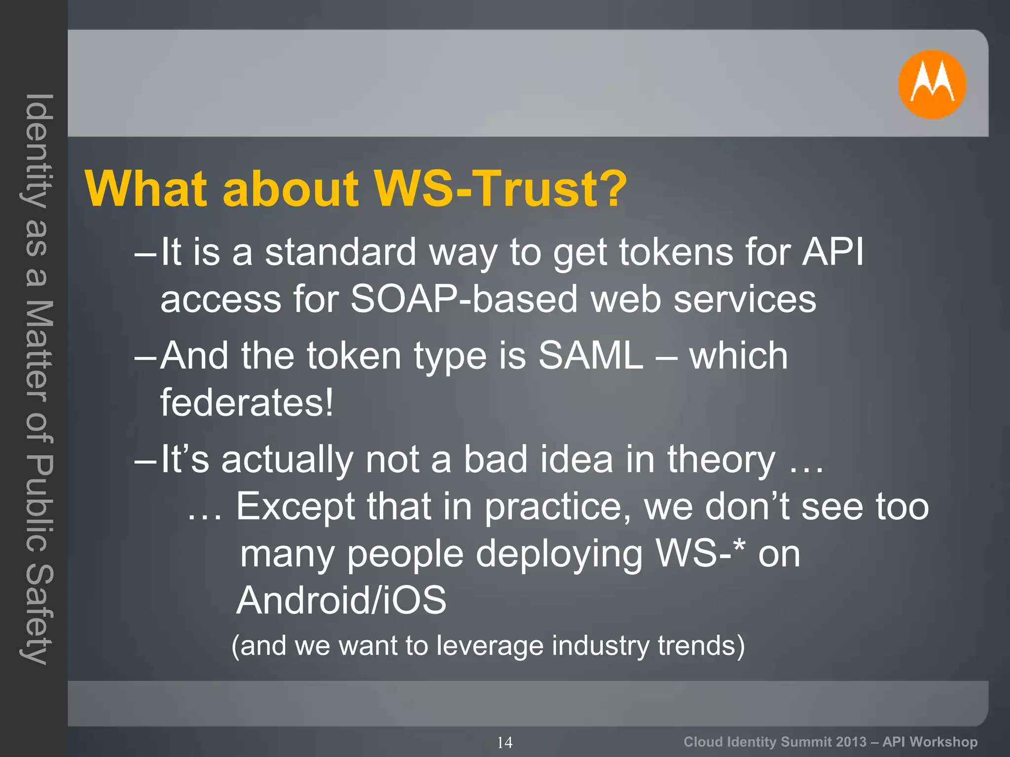 14
IdentityasaMatterofPublicSafety
Cloud Identity Summit 2013 – API Workshop
What about WS-Trust?
–It is a standard way to get tokens for API
access for SOAP-based web services
–And the token type is SAML – which
federates!
–It’s actually not a bad idea in theory …
… Except that in practice, we don’t see too
many people deploying WS-* on
Android/iOS
(and we want to leverage industry trends)
 