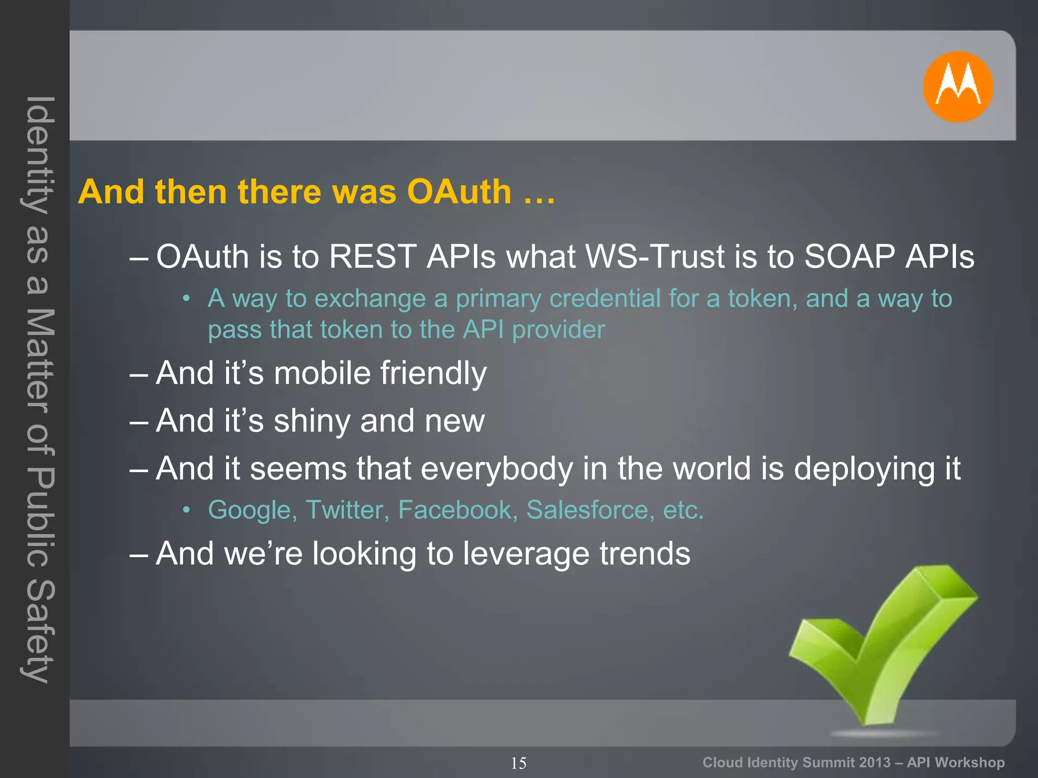 15
IdentityasaMatterofPublicSafety
Cloud Identity Summit 2013 – API Workshop
And then there was OAuth …
– OAuth is to REST APIs what WS-Trust is to SOAP APIs
• A way to exchange a primary credential for a token, and a way to
pass that token to the API provider
– And it’s mobile friendly
– And it’s shiny and new
– And it seems that everybody in the world is deploying it
• Google, Twitter, Facebook, Salesforce, etc.
– And we’re looking to leverage trends
 