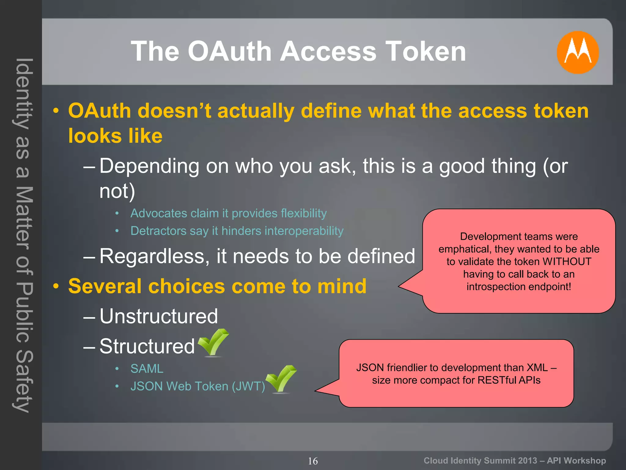 16
IdentityasaMatterofPublicSafety
Cloud Identity Summit 2013 – API Workshop
The OAuth Access Token
• OAuth doesn’t actually define what the access token
looks like
– Depending on who you ask, this is a good thing (or
not)
• Advocates claim it provides flexibility
• Detractors say it hinders interoperability
– Regardless, it needs to be defined
• Several choices come to mind
– Unstructured
– Structured
• SAML
• JSON Web Token (JWT)
Development teams were
emphatical, they wanted to be able
to validate the token WITHOUT
having to call back to an
introspection endpoint!
JSON friendlier to development than XML –
size more compact for RESTful APIs
 