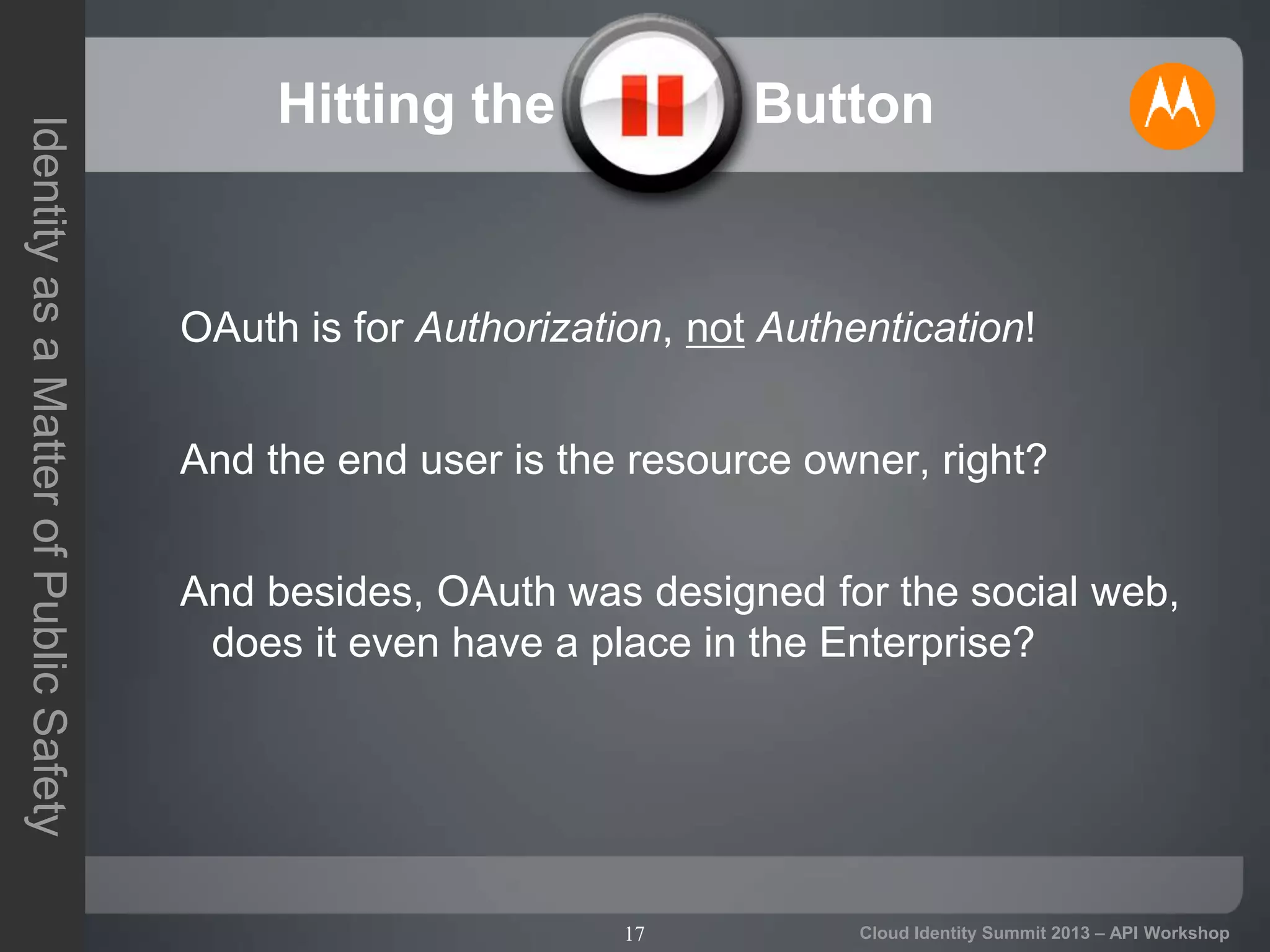 17
IdentityasaMatterofPublicSafety
Cloud Identity Summit 2013 – API Workshop
Hitting the Pause Button
OAuth is for Authorization, not Authentication!
And the end user is the resource owner, right?
And besides, OAuth was designed for the social web,
does it even have a place in the Enterprise?
 