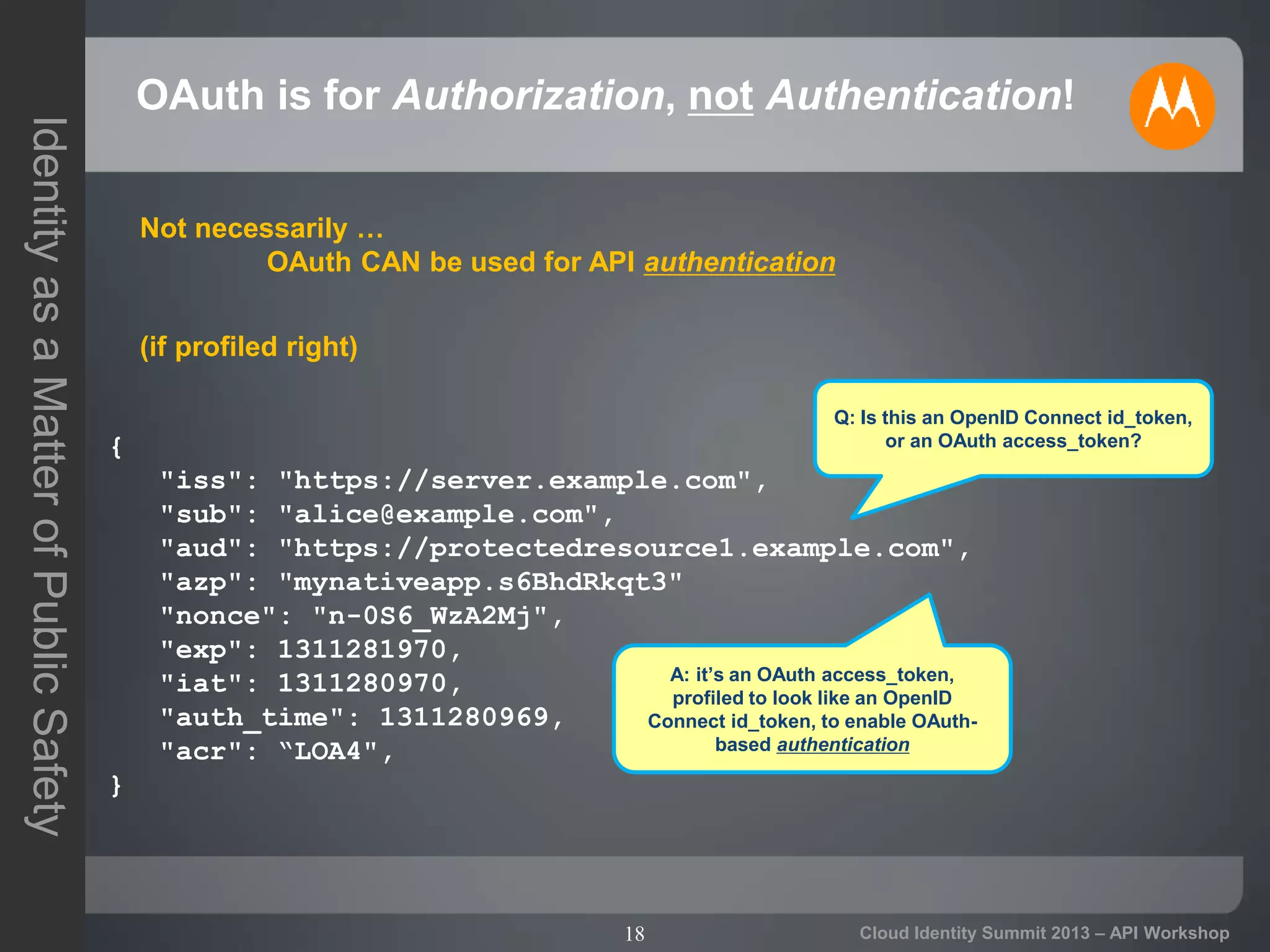 18
IdentityasaMatterofPublicSafety
Cloud Identity Summit 2013 – API Workshop
OAuth is for Authorization, not Authentication!
{
"iss": "https://server.example.com",
"sub": "alice@example.com",
"aud": "https://protectedresource1.example.com",
"azp": "mynativeapp.s6BhdRkqt3"
"nonce": "n-0S6_WzA2Mj",
"exp": 1311281970,
"iat": 1311280970,
"auth_time": 1311280969,
"acr": “LOA4",
}
Q: Is this an OpenID Connect id_token,
or an OAuth access_token?
A: it’s an OAuth access_token,
profiled to look like an OpenID
Connect id_token, to enable OAuth-
based authentication
Not necessarily …
OAuth CAN be used for API authentication
(if profiled right)
 