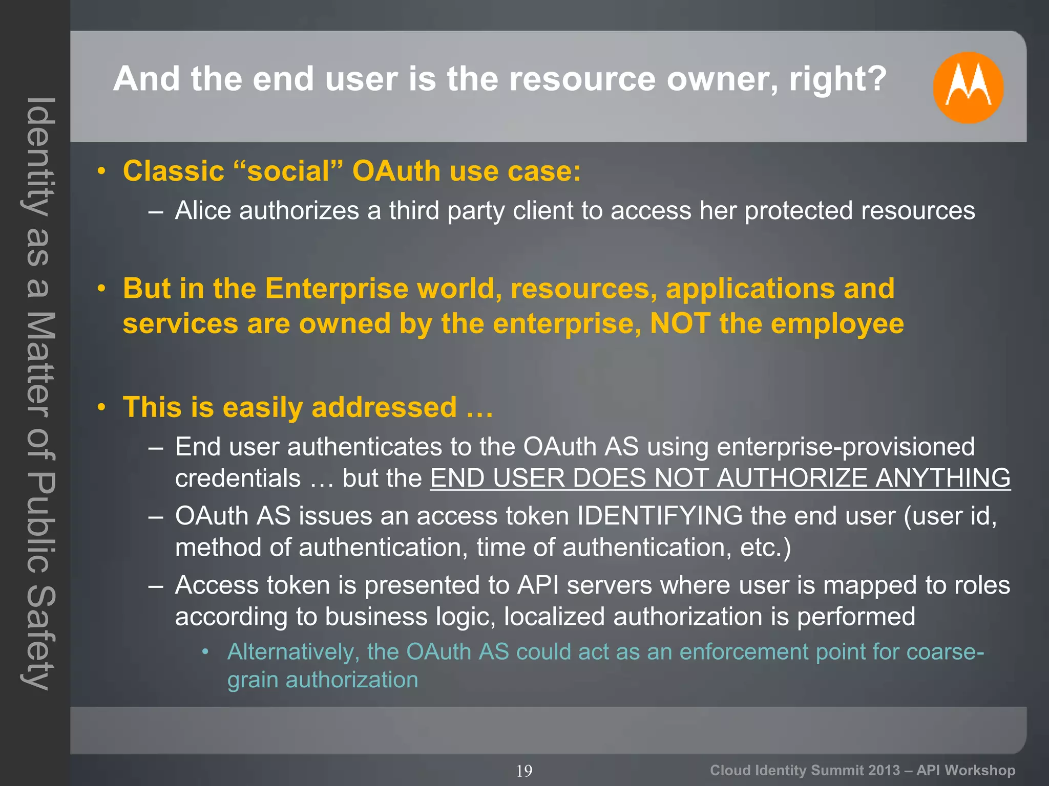 19
IdentityasaMatterofPublicSafety
Cloud Identity Summit 2013 – API Workshop
And the end user is the resource owner, right?
• Classic “social” OAuth use case:
– Alice authorizes a third party client to access her protected resources
• But in the Enterprise world, resources, applications and
services are owned by the enterprise, NOT the employee
• This is easily addressed …
– End user authenticates to the OAuth AS using enterprise-provisioned
credentials … but the END USER DOES NOT AUTHORIZE ANYTHING
– OAuth AS issues an access token IDENTIFYING the end user (user id,
method of authentication, time of authentication, etc.)
– Access token is presented to API servers where user is mapped to roles
according to business logic, localized authorization is performed
• Alternatively, the OAuth AS could act as an enforcement point for coarse-
grain authorization
 