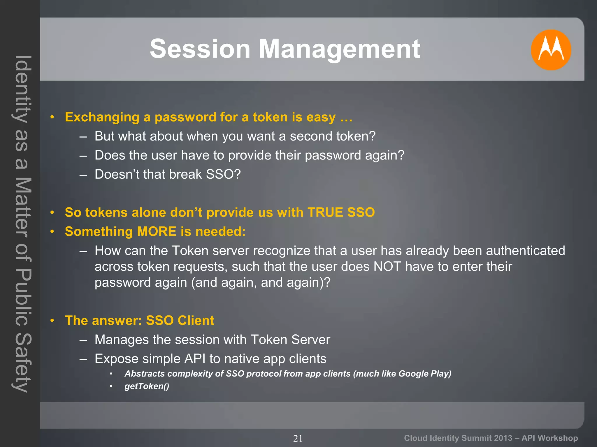 21
IdentityasaMatterofPublicSafety
Cloud Identity Summit 2013 – API Workshop
Session Management
• Exchanging a password for a token is easy …
– But what about when you want a second token?
– Does the user have to provide their password again?
– Doesn’t that break SSO?
• So tokens alone don’t provide us with TRUE SSO
• Something MORE is needed:
– How can the Token server recognize that a user has already been authenticated
across token requests, such that the user does NOT have to enter their
password again (and again, and again)?
• The answer: SSO Client
– Manages the session with Token Server
– Expose simple API to native app clients
• Abstracts complexity of SSO protocol from app clients (much like Google Play)
• getToken()
 