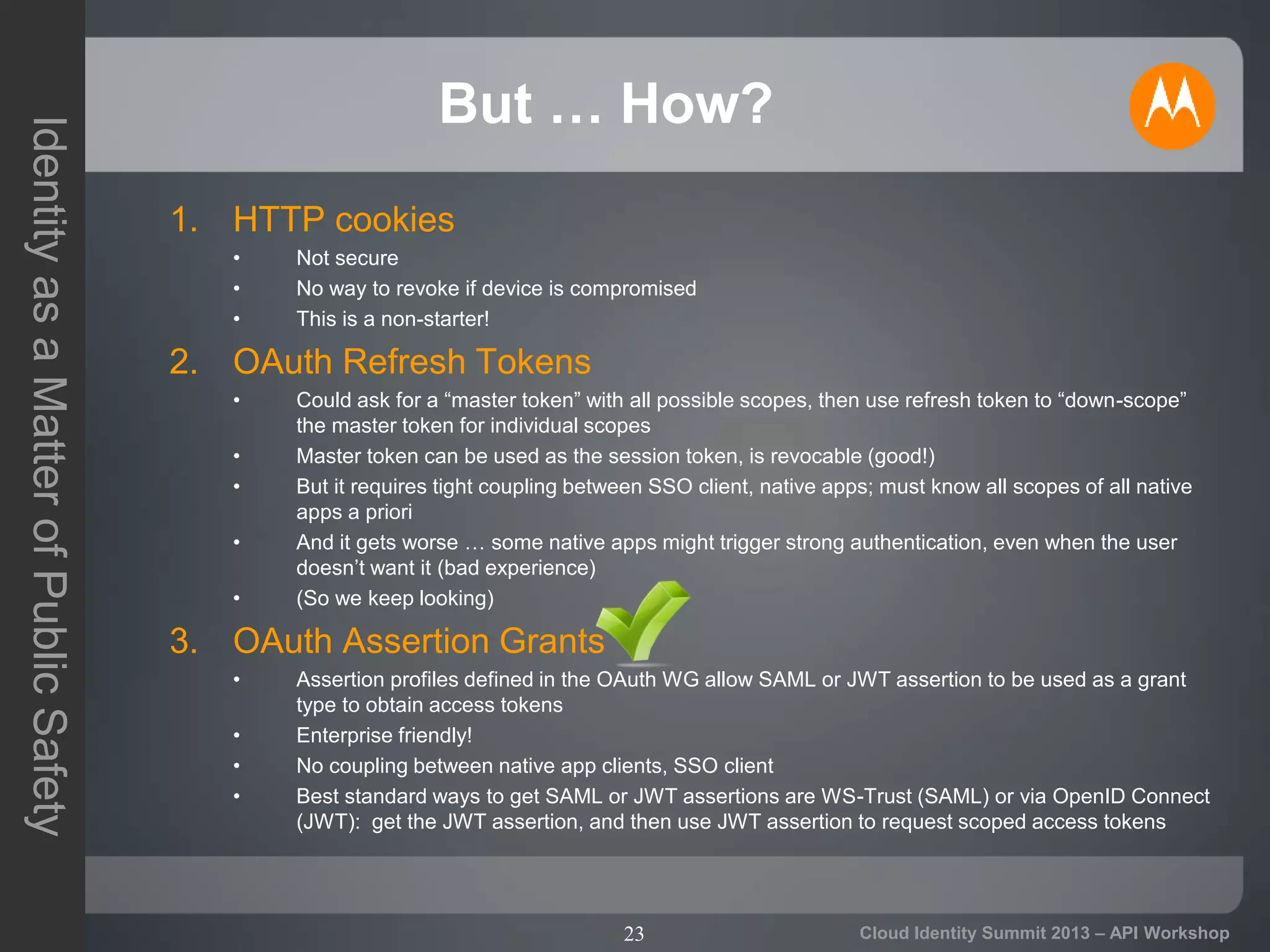 23
IdentityasaMatterofPublicSafety
Cloud Identity Summit 2013 – API Workshop
But … How?
1. HTTP cookies
• Not secure
• No way to revoke if device is compromised
• This is a non-starter!
2. OAuth Refresh Tokens
• Could ask for a “master token” with all possible scopes, then use refresh token to “down-scope”
the master token for individual scopes
• Master token can be used as the session token, is revocable (good!)
• But it requires tight coupling between SSO client, native apps; must know all scopes of all native
apps a priori
• And it gets worse … some native apps might trigger strong authentication, even when the user
doesn’t want it (bad experience)
• (So we keep looking)
3. OAuth Assertion Grants
• Assertion profiles defined in the OAuth WG allow SAML or JWT assertion to be used as a grant
type to obtain access tokens
• Enterprise friendly!
• No coupling between native app clients, SSO client
• Best standard ways to get SAML or JWT assertions are WS-Trust (SAML) or via OpenID Connect
(JWT): get the JWT assertion, and then use JWT assertion to request scoped access tokens
 