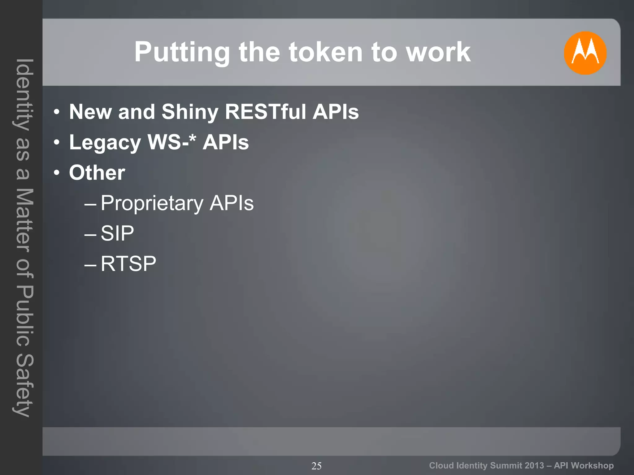 25
IdentityasaMatterofPublicSafety
Cloud Identity Summit 2013 – API Workshop
Putting the token to work
• New and Shiny RESTful APIs
• Legacy WS-* APIs
• Other
– Proprietary APIs
– SIP
– RTSP
 