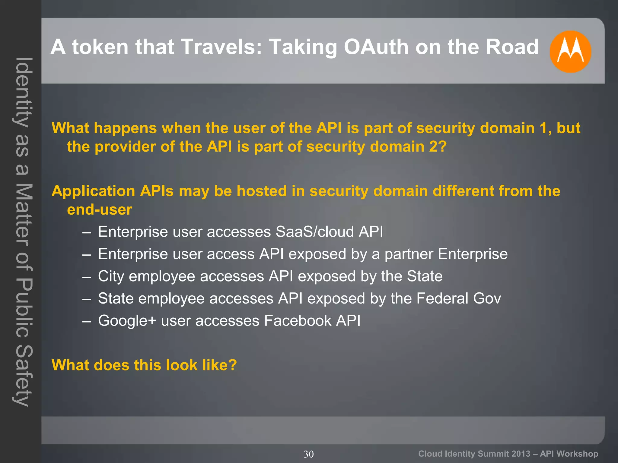 30
IdentityasaMatterofPublicSafety
Cloud Identity Summit 2013 – API Workshop
A token that Travels: Taking OAuth on the Road
What happens when the user of the API is part of security domain 1, but
the provider of the API is part of security domain 2?
Application APIs may be hosted in security domain different from the
end-user
– Enterprise user accesses SaaS/cloud API
– Enterprise user access API exposed by a partner Enterprise
– City employee accesses API exposed by the State
– State employee accesses API exposed by the Federal Gov
– Google+ user accesses Facebook API
What does this look like?
 