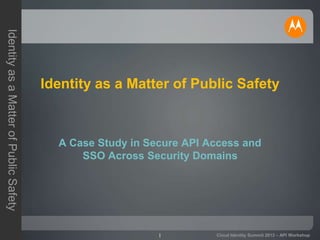 1
IdentityasaMatterofPublicSafety
Cloud Identity Summit 2013 – API Workshop
Identity as a Matter of Public Safety
A Case Study in Secure API Access and
SSO Across Security Domains
 