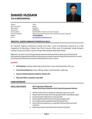 Page 1
SSHHAAHHIIDD HHUUSSSSAAIINN
DD..AA..EE ((MMEECCHHAANNIICCAALL))
Gender: Male
Marritial status: Single
Nationality: Pakistani
Passport#: JX6904311
Home address: Chak # 90/ML, Tehsil Karor,DistrictLayyah.
Current Employer: Master Group Of Industries (Pvt) Limited Gujranwala,Pakistan.
Mobile: +923314686460
Email: mr.shahidhussain@yahoo.com
OOBBJJEECCTTIIVVEE,, CCAARREEEERR SSUUMMMMAARRYY//SSTTRREENNGGTTHH && SSKKIILLLLSS
An Associate engineer professional having more than 1 year of professional experience as a CNC
Programmer & Operating in Master Poly Plastic industry. Other areas of knowledge include design &
making of soap Cover Mold, Injection Plunger Mold & bottle Mold (Blow Mold).
Objective istoworkinan excitingand professional environmentof the organizationwithpersonal
developmentandgrowthpossibilitiesandtoachieve company’sgoal throughprofessionalethics,sincere
commitmentandhardwork. Excellentskills&abilitytoworkina team
Key Skills:
• CNC Machines: Milling, Machining center (3-Axis, Fanuc and Heidenhain), Wire cut.
• Conventional Machines: Lathe, Milling, Shaper, Surface grinder, Jig Boring.
• Injection Molding Machines(Haitian, Master JET)
• Microsoft Office, AutoCAD, PowerMill
WWOORRKK EEXXPPEERRIIEENNCCEE
JAN 15, 2014 TO DATE CNC Programmer &Operator
Master Poly Plastic Industries (Pvt) Limited Gujranwala Pakistan
 Worked extensively on design & making of soap cover mold.
 Responsible forsmooth&fine designingof bottle mold(Blow mold).
 Assistedprojectengineerforsurface grinder.
 Reportingdailyperformance of injectionplungermold.
 Ensuringall qualitystandardstobe followedatfield.
 Have sufficientexperience inusingCNCmachines&conventional
machines.
 Reportsgenerationand submissiontoproject engineer.
 