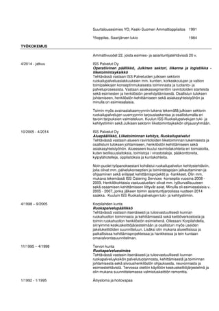 Suurtalousesimies YO, Keski-Suomen Ammattioppilaitos 1991
Ylioppilas, Saarijärven lukio 1984
TYÖKOKEMUS
Ammattivuodet 22, joista esimies- ja asiantuntijatehtävissä 20 v.
4/2014 - jatkuu ISS Palvelut Oy
Operatiivinen päällikkö, Julkinen sektori, liikenne ja logistiikka -
liiketoimintayksikkö
Tehtävässä vastaan ISS Palveluiden julkisen sektorin
ruokailupalveluasiakkuuksien mm. kuntien, korkeakoulujen ja valtion
toimipaikkojen konseptinmukaisesta toiminnasta ja tuotanto- ja
palveluprosessista. Vastaan asiakassegmenttini ravintoloiden starteista
sekä esimiesten ja henkilöstön perehdyttämisestä. Osallistun tuloksen
johtamiseen, henkilöstön kehittämiseen sekä asiakasyhteistyöhön ja
minulla on esimiesalaisia.
Toimin myös avainasiakasmyynnin tukena tekemällä julkisen sektorin
ruokailupalvelujen uusmyynnin tarjouslaskentaa ja osallistumalla eri
tavoin tarjouksien valmisteluun. Kuulun ISS Ruokailupalvelujen tuki- ja
kehitystiimiin sekä Julkisen sektorin liiketoimintayksikön ohjausryhmään.
10/2005 - 4/2014 ISS Palvelut Oy
Aluepäällikkö, Liiketoiminnan kehitys, Ruokailupalvelut
Tehtävässä vastasin alueeni ravintoloiden liiketoiminnan tukemisesta ja
osallistuin tuloksen johtamiseen, henkilöstön kehittämiseen sekä
asiakasyhteistyöhön. Alueeseeni kuului ravintolakohteita eri toimialoilta,
kuten teollisuuslaitoksia, toimistoja / virastotaloja, pääkonttoreita,
kylpylähotelleja, oppilaitoksia ja kuntakohteita.
Noin puolet työpanoksestani kohdistui ruokailupalvelun kehitystehtäviin,
joita olivat mm. palvelukonseptien ja toimintatapojen jalkauttaminen ja
ohjaaminen sekä erilaiset kehittämisprojektit ja -hankkeet. Olin mm.
mukana tekemässä ISS Catering Services -konseptia vuosina 2008 -
2009. Henkilökohtaisia vastuualueitani olivat mm. työturvallisuuteen
sekä osaamisen kehittämiseen liittyvät asiat. Minulla oli esimiesalaisia v.
2005 - 2007, jonka jälkeen toimin asiantuntijaroolissa vuoteen 2014
saakka. Kuuluin ISS Ruokailupalvelujen tuki- ja kehitystiimiin.
4/1998 – 9/2005 Korpilahden kunta
Ruokapalvelupäällikkö
Tehtävässä vastasin itsenäisesti ja tulosvastuullisesti kunnan
ruokahuollon toiminnasta ja kehittämisestä sekä keittiöverkostosta ja
toimin ruokahuollon henkilöstön esimiehenä. Ollessani Korpilahdella,
siirryimme keskuskeittiöjärjestelmään ja osallistuin myös useiden
jakelukeittiöiden suunnitteluun. Lisäksi olin mukana alueellisissa ja
paikallisissa kehittämisprojekteissa ja hankkeissa ja tein kuntaan
omavalvontasuunnitelman.
11/1995 – 4/1998 Tervon kunta
Ruokapalveluesimies
Tehtävässä vastasin itsenäisesti ja tulosvastuullisesti kunnan
ruokapalveluyksikön palvelutuotannosta, kehittämisestä ja toiminnan
johtamisesta sekä siivoushenkilöstön ohjauksesta, neuvonnasta ja
esimiestehtävistä. Tervossa otettiin käyttöön keskuskeittiöjärjestelmä ja
olin mukana suunnittelemassa valmistuskeittiön remonttia.
1/1992 - 1/1995 Äitiysloma ja hoitovapaa
 