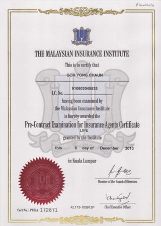 THA MALAYSIAN INSURANCE INSTITUTI
This is to certiff that
GOH YONG CHAUN
91 0603045535
I.C. No.
having been examined by
the Malaysian Insuranee Institute
is hereby awarded the
Pre - Contraet [xam inati o n fofl p suran ce Agents Certifi cate
granted by the Institute
6 day of December 2013
in Kuala Lumpur
#*Member of the Board of Directors
l' trr/
wK1113-100913P iniurn *utlfi/iCert No.: PCEIA 1,128"1 L
 