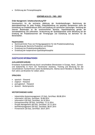  Einführung der Firmenphilosophie
GÜNTNER AG & CO – 1985 - 2003
Order Management / Arbeitsvorbereitung PCP
Verantwortlich für die technische Abklärung der Kundenbestellungen. Bestimmung der
Materialbedürfnisse für jedes Produkt. Einkaufsbestellung von speziellen Komponenten sowie die
Entwicklung von Produktstrukturen (PCP) und Erstellung von technischen Zeichnungen. Verteilung der
internen Bestellungen an die verantwortlichen Bereiche. Kapazitätsplanung gemäss der
Vertriebsabteilung und Lieferzeiten. Strukturierung der Qualitätsprozesse sowie Mitwirkung bei der
Erstellung der Produktionsnormen der Firmengruppe und Erarbeitung von Berichten für die
Bereichsleiter.
Hauptresultate:
 Kontinuierlicher Fluss von Fertigungspapieren für die Produktionsabteilung
 Einbindung der Bereiche Produktion und Einkauf
 Erstellung von Produktionshandbüchern
 Erstellung der kooperativen Qualitätsphilosophie
ZUSÄTZLICHE INFORMATIONEN
AUSLANDSERFAHRUNG
Erworbene Auslandserfahrung durch verschiedene Dienstreisen in Europa, Nord-, Zentral-
und Südamerika in Form von Technischer Assistenz, Training und Beratung für die
verschiedenen Tochterfirmen sowie Kundenbesuche. Ebenso durch Residenz in Mexiko für
fünf Jahre und Brasilien für sieben Jahre.
SPRACHEN:
 spanisch – fliessend
 englisch – fliessend
 portugiesisch – fliessend
 deutsch – Muttersprache
WEITERFÜHRENDE KURSE
- Industrielles Kostenmanagement (15 Std), Zertifikat: 08.08.2014
- Informatik I (20 Std), Zertifikat: 18.08.2014
- Informatik II (20 Std), Zertifikat: 26.10.2014
- Entrepreneurship (30 Std), Zertifikat: 13.12.2014
- Projekt Management (60 Std), Zertifikat: 24.12.2014
- Konfliktmanagement (50 Std), Zertifikat: 08.01.2015
- Firmenrecht (20 Std), Zertifikat: 28.01.2015
 