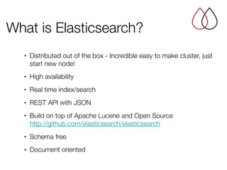 • Distributed out of the box - Incredible easy to make cluster, just
start new node!
• High availability
• Real time index/search
• REST API with JSON
• Build on top of Apache Lucene and Open Source 
http://github.com/elasticsearch/elasticsearch
• Schema free
• Document oriented
What is Elasticsearch?
 