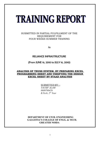SUBMITTED IN PARTIAL FULFILLMENT OF THE
REQUIREMENT FOR
FOUR WEEKS SUMMER TRAINING
At
RELIANCE INFRASTRUCTURE
(From JUNE 16, 2010 to JULY 16, 2010)
ANALYSIS OF TRUSS SYSTEM, BY PREPARING EXCEL
PROGRAMMING SHEET AND VERIFYING THE DESIGN
EXCEL SHEET BY STAAD ANALYSIS
SUBMITTED BY: -
TAUSIF ALAM
0809700426
B.Tech, 2nd
Year
DEPARTMENT OF CIVIL ENGINEERING
GALGOTIA’S COLLEGE OF ENGG. & TECH.
GREATER NOIDA
1
 