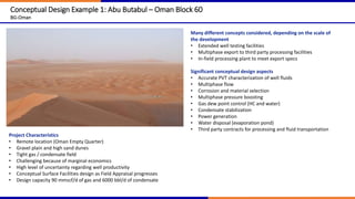 Conceptual Design Example 1: Abu Butabul – Oman Block 60
BG-Oman
Project Characteristics
• Remote location (Oman Empty Quarter)
• Gravel plain and high sand dunes
• Tight gas / condensate field
• Challenging because of marginal economics
• High level of uncertainty regarding well productivity
• Conceptual Surface Facilities design as Field Appraisal progresses
• Design capacity 90 mmscf/d of gas and 6000 bbl/d of condensate
Many different concepts considered, depending on the scale of
the development
• Extended well testing facilities
• Multiphase export to third party processing facilities
• In-field processing plant to meet export specs
Significant conceptual design aspects
• Accurate PVT characterization of well fluids
• Multiphase flow
• Corrosion and material selection
• Multiphase pressure boosting
• Gas dew point control (HC and water)
• Condensate stabilization
• Power generation
• Water disposal (evaporation pond)
• Third party contracts for processing and fluid transportation
 
