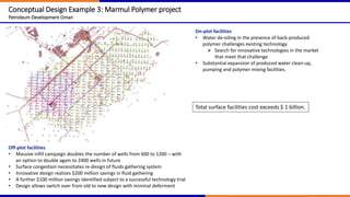 Conceptual Design Example 3: Marmul Polymer project
Petroleum Development Oman
Off-plot facilities
• Massive infill campaign doubles the number of wells from 600 to 1200 – with
an option to double again to 2400 wells in future
• Surface congestion necessitates re-design of fluids gathering system
• Innovative design realizes $200 million savings in fluid gathering
• A further $100 million savings identified subject to a successful technology trial
• Design allows switch over from old to new design with minimal deferment
On-plot facilities
• Water de-oiling in the presence of back-produced
polymer challenges existing technology
 Search for innovative technologies in the market
that meet that challenge
• Substantial expansion of produced water clean-up,
pumping and polymer mixing facilities.
Total surface facilities cost exceeds $ 1 billion.
 