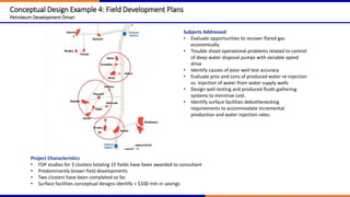Conceptual Design Example 4: Field Development Plans
Petroleum Development Oman
Project Characteristics
• FDP studies for 3 clusters totaling 15 fields have been awarded to consultant
• Predominantly brown field developments
• Two clusters have been completed so far.
• Surface facilities conceptual designs identify > $100 mln in savings
Subjects Addressed
• Evaluate opportunities to recover flared gas
economically
• Trouble shoot operational problems related to control
of deep water disposal pumps with variable speed
drive
• Identify causes of poor well test accuracy
• Evaluate pros and cons of produced water re-injection
vs. injection of water from water supply wells
• Design well testing and produced fluids gathering
systems to minimize cost.
• Identify surface facilities debottlenecking
requirements to accommodate incremental
production and water injection rates.
 