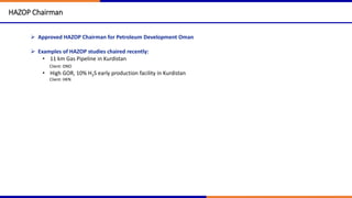 HAZOP Chairman
 Approved HAZOP Chairman for Petroleum Development Oman
 Examples of HAZOP studies chaired recently:
• 11 km Gas Pipeline in Kurdistan
Client: DNO
• High GOR, 10% H2S early production facility in Kurdistan
Client: HKN
 