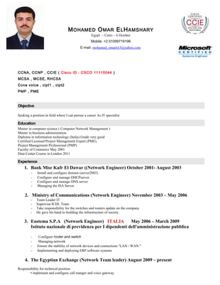 MOHAMED OMAR ELHAMSHARY
Egypt – Cairo – 6 October
Mobile: +2 01099719196
E-mail: mohamed_omarit15@yahoo.com
CCNA, CCNP , CCIE ( Cisco ID : CSCO 11115044 )
MCSA , MCSE, RHCSA
Ccna voice , cipt1 , cipt2
PMP , PME
Objective
Seeking a position in field where I can pursue a career As IT specialist
Education
Master in computer science ( Computer Network Management )
Master in business administration
Diploma in information technology (Italia) Grade very good
Certified Licensed Project Management Expert (PME).
Project Management Professional (PMP)
Faculty of Commerce May 2001
Data Center Course in London 2011
Experience
1. Bank Misr Kafr El Dawar ((Network Engineer) October 2001- August 2003
- Install and configure domain (server2003)
- Configure and manage DHCPserver
- Configure and manage DNS server
- Managing the ISA Server
2. Ministry of Communications (Network Engineer) November 2003 – May 2006
- Team Leader IT
- Supervise ICDL Team
- Take responsibility for the switches and routers update on the company
- He gave his hand to building the infrastructure of society.
3. Eustema S.P.A (Network Engineer) ITALIA May 2006 – March 2009
Istituto nazionale di previdenza per I dipendenti dell'amministrazione pubblica
- Configure router and switch
- Managing network
- Ensure the stability of network devices and connections "LAN / WAN."
- Implementing and deploying ERP software systems
4. The Egyptian Exchange (Network Team leader) August 2009 – present
Responsibility for technical position
• implement and configure call manger and voice gateway
 