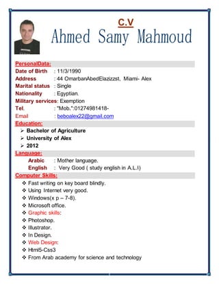 C.V
PersonalData:
Date of Birth : 11/3/1990
Address : 44 OmarbanAbedElazizzst, Miami- Alex
Marital status : Single
Nationality : Egyptian.
Military services: Exemption
Tel. : "Mob.":01274981418-
Email : beboalex22@gmail.com
Education:
 Bachelor of Agriculture
 University of Alex
 2012
Language:
Arabic : Mother language.
English : Very Good ( study english in A.L.I)
Computer Skills:
 Fast writing on key board blindly.
 Using Internet very good.
 Windows(x p – 7-8).
 Microsoft office.
 Graphic skills:
 Photoshop.
 Illustrator.
 In Design.
 Web Design:
 Html5-Css3
 From Arab academy for science and technology
 