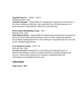 Napolini Express 2/2006 – 5/2012
Hempstead, New York
Assistant Manager – Responsible for managing the restaurant in the absence of
the owner making sure the day to day operations run well and employees are
performing their responsibilities effectively and efficiently.
Power Home Remodeling Group – 2011
Melville, New York
Sales Representative – Responsible for making sales presentations to perspective
clients for home improvement products such as roofing, siding and windows.
Successfully employed persuasive sales techniques to negotiate and close the sale
in one scheduled appointment.
Carr Business Systems 9/09-7/10
Melville, New York
Account Executive responsible for cold calling and making business to
business presentations within an assigned territory to introduce products and
services. Successfully obtained new accounts, established long term
relationships and expanded territory sales.
Achievements
Eagle Scout - BSA
 