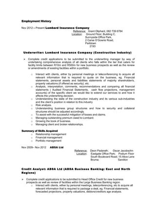 Employment History
Nov 2012 – Present Lombard Insurance Company
Reference: Grant Oliphant, 082 739 6784
Location: Ground Floor, Building C,
Sunnyside Office Park,
2 Carse O’Gowrie Road,
Parktown
2193
Underwriter: Lombard Insurance Company (Construction Industry)
 Complete credit applications to be submitted to the underwriting manager by way of
undertaking comprehensive analysis of all clients who falls within the tier that caters for
facility limits between R10m and R500m for new business prospects as well as the review
or amendments of existing facilities within a portfolio.
o Interact with clients, either by personal meetings or teleconferencing to acquire all
relevant information that is required to quote on the business, eg. Financial
statements, personal assets and liabilities statements of majority shareholder/s,
property valuations (if offered as security), etc.
o Analysis, interpretation, comments, recommendations and comparing all financial
statements ( Audited Financial Statements, cash flow projections, management
accounts) of the specific client we would like to extend our services to and how it
affects the underwriting decision.
o Understanding the state of the construction industry and its various sub-industries
and the client’s position in relation to this industry
o Risk analysis.
o Understanding business group structures and how to security and collateral
structures should be adjusted accordingly.
o To assist with the successful mitigation of losses and claims.
o Managing outstanding premium owed to Lombard.
o Growing the book of business.
o Managing client and broker relationships.
Summary of Skills Acquired
o Relationship management
o Financial management
o Portfolio management
Nov 2009– Nov 2012 ABSA Ltd
Reference: Deon Padarath; Oscar Jacobsohn
Location: Eastgate Office Park; Podium Floor
South Boulevard Road; 15 Alice Lane
Bruma; Sandton
Credit Analyst: ABSA Ltd (ABSA Business Banking: East and North
Regions)
 Complete credit applications to be submitted to Head Office Credit for new business
prospects as well as review of facilities within the Large Business Banking region.
o Interact with clients, either by personal meetings, teleconferencing, etc to acquire all
relevant information that is required to package a deal, eg. Financial statements,
forecasted projections, property valuations, debtors/creditors age analysis.
 