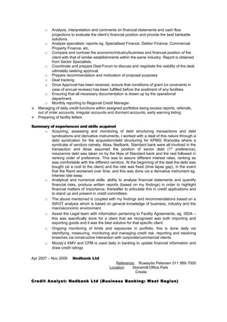 o Analysis, interpretation and comments on financial statements and cash flow
projections to evaluate the client’s financial position and provide the best bankable
solutions.
o Analyse specialists’ reports eg. Specialised Finance, Debtor Finance, Commercial
Property Finance, etc.
o Compare and contrast the economic/industry/business and financial position of the
client with that of similar establishments within the same industry. Report is obtained
from Sector Specialists.
o Coordinate and prepare Deal Forum to discuss and negotiate the viability of the deal,
ultimately seeking approval.
o Prepare recommendation and motivation of proposal purposes
o Deal tracking
o Once Approval has been received, ensure that conditions of grant (or covenants in
case of annual reviews) has been fulfilled before the availment of any facilities.
o Ensuring that all necessary documentation is drawn up by the operational
department.
o Monthly reporting to Regional Credit Manager.
 Managing of daily credit functions within assigned portfolios being excess reports, referrals,
out of order accounts, irregular accounts and dormant accounts, early warning listing.
 Preparing of facility letters
Summary of experiences and skills acquired
o Acquiring, assessing and monitoring of debt structuring transactions and debt
syndications and derivative instruments, I worked with a deal of this nature through a
debt syndication for the acquisition/debt structuring for KPMG Wanooka where a
syndicate of vendors namely: Absa, Nedbank, Standard bank were all involved in the
transaction and Absa assumed the position of senior debt (1st
preference),
mezzanine debt was taken on by the likes of Standard bank and the rest followed in
ranking order of preference. This was to assure different interest rates, ranking as
was comfortable with the different vendors. At the beginning of the deal the debt was
bought (at a cost to the client) and the rate was fixed (time lapse gap), in the event
that the Rand worsened over time, and this was done via a derivative instrument eg.
Interest rate swap.
o Analytical and numerical skills: ability to analyse financial statements and quantify
financial risks, produce written reports (based on my findings) in order to highlight
financial matters of importance, thereafter to articulate this in credit applications and
to stand up and present in credit committees.
o The above mentioned is coupled with my findings and recommendations based on a
SWOT analysis which is based on general knowledge of business, industry and the
macroeconomic environment.
o Assist the Legal team with information pertaining to Facility Agreements, eg. ISDA –
this was specifically done for a client that we recognised was both importing and
exporting goods and it was the best solution for that specific client.
o Ongoing monitoring of limits and exposures in portfolio, this is done daily via
identifying, measuring, monitoring and managing credit risk, reporting and resolving
breaches via constructive interaction with corporate/commercial clients
o Moody’s KMV and CPM is used daily in banking to update financial information and
draw credit ratings
Apr 2007 – Nov 2009 Nedbank Ltd
Reference: Ruwayda Petersen 011 889 7000
Location: Stonemill Office Park
Cresta
Credit Analyst: Nedbank Ltd (Business Banking: West Region)
 