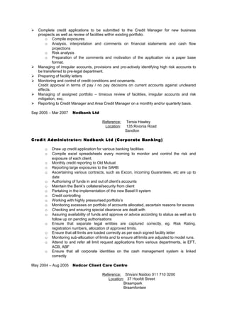  Complete credit applications to be submitted to the Credit Manager for new business
prospects as well as review of facilities within existing portfolio.
o Compile exposures
o Analysis, interpretation and comments on financial statements and cash flow
projections
o Risk analysis
o Preparation of the comments and motivation of the application via a paper base
format.
 Managing of irregular accounts, provisions and pro-actively identifying high risk accounts to
be transferred to pre-legal department.
 Preparing of facility letters
 Monitoring and control of credit conditions and covenants.
Credit approval in terms of pay / no pay decisions on current accounts against uncleared
effects.
 Managing of assigned portfolio – timeous review of facilities, irregular accounts and risk
mitigation, exc.
 Reporting to Credit Manager and Area Credit Manager on a monthly and/or quarterly basis.
Sep 2005 – Mar 2007 Nedbank Ltd
Reference: Tersia Hawley
Location: 135 Rivonia Road
Sandton
Credit Administrator: Nedbank Ltd (Corporate Banking)
o Draw up credit application for various banking facilities
o Compile excel spreadsheets every morning to monitor and control the risk and
exposure of each client.
o Monthly credit reporting to Old Mutual
o Reporting large exposures to the SARB
o Ascertaining various contracts, such as Excon, incoming Guarantees, etc are up to
date
o Authorising of funds in and out of client’s accounts
o Maintain the Bank’s collateral/security from client
o Partaking in the implementation of the new Basel II system
o Credit controlling
o Working with highly pressurised portfolio’s
o Monitoring excesses on portfolio of accounts allocated, ascertain reasons for excess
o Checking and ensuring special clearance are dealt with
o Assuring availability of funds and approve or advice according to status as well as to
follow up on pending authorisations
o Ensure that separate legal entities are captured correctly, eg. Risk Rating,
registration numbers, allocation of approved limits.
o Ensure that all limits are loaded correctly as per each signed facility letter
o Monitoring sub-allocation of limits and to ensure all limits are adjusted to model runs.
o Attend to and refer all limit request applications from various departments, ie EFT,
ACB, ABF
o Ensure that all corporate identities on the cash management system is linked
correctly
May 2004 – Aug 2005 Nedcor Client Care Centre
Reference: Shivani Naidoo 011 710 0200
Location: 37 Hoofdt Street
Braampark
Braamfontein
 