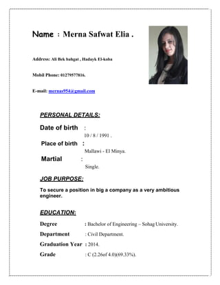 Name : Merna Safwat Elia .
Address: Ali Bek bahgat , Hadayk El-koba
Mobil Phone: 01279577816.
E-mail: mernas954@gmail.com
PERSONAL DETAILS:
Date of birth :
10 / 8 / 1991 .
Place of birth :
Mallawi - El Minya.
Martial :
Single.
JOB PURPOSE:
To secure a position in big a company as a very ambitious
engineer.
EDUCATION:
Degree : Bachelor of Engineering – Sohag University.
Department : Civil Department.
Graduation Year : 2014.
Grade : C (2.26of 4.0)(69.33%).
 