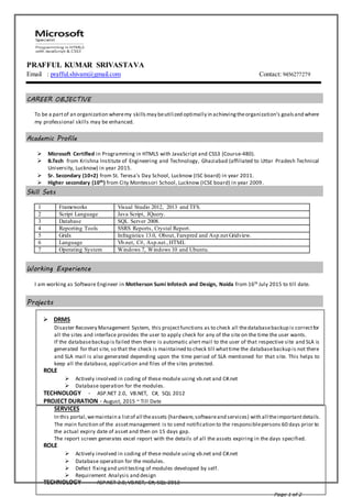 Page 1 of 2
PRAFFUL KUMAR SRIVASTAVA
Email : prafful.shivam@gmail.com Contact: 9456277279
--
CAREER OBJECTIVE
To be a partof an organization wheremy skillsmay beutilized optimally in achievingtheorganization’s goalsand where
my professional skills may be enhanced.
Academic Profile
 Microsoft Certified in Programming in HTML5 with JavaScript and CSS3 (Course-480).
 B.Tech from Krishna Institute of Engineering and Technology, Ghaziabad (affiliated to Uttar Pradesh Technical
University, Lucknow) in year 2015.
 Sr. Secondary (10+2) from St. Teresa’s Day School, Lucknow (ISC board) in year 2011.
 Higher secondary (10th) from City Montessori School, Lucknow (ICSE board) in year 2009.
Skill Sets
1 Frameworks Visual Studio 2012, 2013 and TFS.
2 Script Language Java Script, JQuery.
3 Database SQL Server 2008.
4 Reporting Tools SSRS Reports, Crystal Report.
5 Grids Infragistics 13.0, Obout, Farspred and Asp.net Gridview.
6 Language Vb.net, C#, Asp.net.,HTML
7 Operating System Windows 7, Windows 10 and Ubuntu.
Working Experience
I am working as Software Engineer in Motherson Sumi Infotech and Design, Noida from 16th July 2015 to till date.
Projects
 DRMS
Disaster Recovery Management System, this projectfunctions as to check all thedatabasebackup is correctfor
all the sites and interface provides the user to apply check for any of the site on the time the user wants.
If the databasebackup is failed then there is automatic alert mail to the user of that respective site and SLA is
generated for that site, so that the check is maintained to check till whattime the databasebackup is not there
and SLA mail is also generated depending upon the time period of SLA mentioned for that site. This helps to
keep all the database, application and files of the sites protected.
ROLE
 Actively involved in coding of these module using vb.net and C#.net
 Database operation for the modules.
TECHNOLOGY - ASP.NET 2.0, VB.NET, C#, SQL 2012
PROJECT DURATION - August, 2015 ~ Till Date
SERVICES
In this portal,wemaintain a listof all theassets (hardware,softwareand services) with all theimportantdetails.
The main function of the assetmanagement is to send notification to the responsiblepersons 60 days prior to
the actual expiry date of asset and then on 15 days gap.
The report screen generates excel report with the details of all the assets expiring in the days specified.
ROLE
 Actively involved in coding of these module using vb.net and C#.net
 Database operation for the modules.
 Defect fixingand unittesting of modules developed by self.
 Requirement Analysis and design
TECHNOLOGY - ASP.NET 2.0, VB.NET, C#, SQL 2012
 