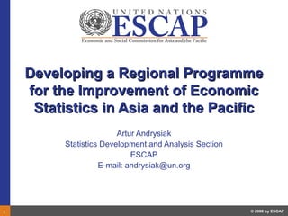 Developing a Regional Programme
    for the Improvement of Economic
     Statistics in Asia and the Pacific
                        Artur Andrysiak
         Statistics Development and Analysis Section
                            ESCAP
                   E-mail: andrysiak@un.org




1                                                      © 2008 by ESCAP
 