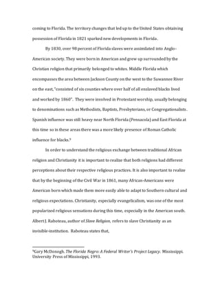 coming to Florida. The territory changes that led up to the United States obtaining
possession of Florida in 1821 sparked new developments in Florida.
By 1830, over 98 percent of Florida slaves were assimilated into Anglo-
American society. They were born in American and grew up surrounded by the
Christian religion that primarily belonged to whites. Middle Florida which
encompasses the area between Jackson County on the west to the Suwannee River
on the east, “consisted of six counties where over half of all enslaved blacks lived
and worked by 1860”. They were involved in Protestant worship, usually belonging
to denominations such as Methodists, Baptists, Presbyterians, or Congregationalists.
Spanish influence was still heavy near North Florida (Pensacola) and East Florida at
this time so in these areas there was a more likely presence of Roman Catholic
influence for blacks.9
In order to understand the religious exchange between traditional African
religion and Christianity it is important to realize that both religions had different
perceptions about their respective religious practices. It is also important to realize
that by the beginning of the Civil War in 1861, many African-Americans were
American born which made them more easily able to adapt to Southern cultural and
religious expectations. Christianity, especially evangelicalism, was one of the most
popularized religious sensations during this time, especially in the American south.
Albert J. Raboteau, author of Slave Religion, refers to slave Christianity as an
invisible-institution. Raboteau states that,
9Gary McDonogh. The Florida Negro: A Federal Writer’s Project Legacy. Mississippi.
University Press of Mississippi, 1993.
 