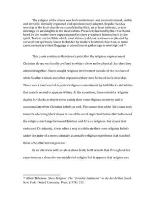 The religion of the slaves was both institutional and noninstitutional, visible
and invisible, formally organized and spontaneously adapted. Regular Sunday
worship in the local church was paralleled by illicit, or at least informal, prayer
meetings on weeknights in the slave cabins. Preachers licensed by the church and
hired by the master were supplemented by slave preachers licensed only by the
spirit. Texts from the Bible which most slaves could not read were explicated by
verses from spirituals. Slaves forbidden by masters to attend church or, in some
cases, even pray risked floggings to attend secret gatherings to worship God.10
This quote reinforces Raboteau’s point that the religious expression of
Christian slaves was hardly confined to white rule or to the physical churches they
attended together. Slaves sought religious involvement outside of the confines of
white Southern ideals and often improvised their own forms of secret worship.
There was a base level of expected religious commitment by both blacks and whites
that mainly served to appease whites. At the same time, there existed a religious
duality for blacks as they tried to satisfy their own religious creativity and to
accommodate white Christian beliefs as well. The stance that white Christians took
towards educating black slaves is one of the most important factors that influenced
the religious exchange between Christian and African religions. For slaves that
embraced Christianity, it was often a way to celebrate their own religious beliefs
under the guise of a more culturally acceptable religious experience that matched
those of Southerners in general.
In an interview with ex-slave Anna Scott, Scott reveals that throughout her
experience as a slave she was not denied religion but it appears that religion was
10 Albert Raboteau. Slave Religion: The “Invisible Institution” in the Antebellum South.
New York. Oxford University Press, (1978): 215.
 
