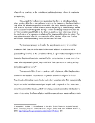 often offered by whites at the cost of their traditional African values. According to
the narrative,
Mrs. Abigail Dover, her owner, permitted the slaves to attend revival and
other services. The slaves were allowed to occupy the balcony of the church in Dove
City, while the whites occupied the main floor. The slaves were forbidden to sing,
talk, or make any other sound, however, under the penalty of sever beatings. Those
of the slaves who ‘felt the sperrit’ during a service must keep silence until after the
service, when they could ‘tell it to the deacon’, a colored man who would listen to
the confessions of professions of religion of the slaves until late into the might. The
negro deacon would relay his converts to the white minister of the church, who
would meet them in the vestry room at some specified time.
The interview goes on to describe the question and answer process that
slaves and their deacons underwent to determine whether or not the slave in
question truly believed in the Christian doctrine. If a group of slaves expressed their
desire for baptism, they would meet and hold a group baptism in a nearby creek or
river. After they were baptized, they could hold their own services so long as they
did not disrupt their work.11
This account of Mrs. Scott’s experience with religion on a Florida plantation
reinforces the idea that slaves had to adapt their traditional religions to fit the
American traditions that existed in the states they were taken to. This was especially
important in the South because religion played such a large role in the culture and
social hierarchy of the South. Aside from helping slaves to assimilate into Southern
culture, integrating Southern religious traditions gave slaves a way to relate to white
11 Norman R. Yetman, An Introduction to the WPA Slave Narratives. Born in Slavery:
Slave Narratives from the Federal Writers' Project, 1936-1938. Last modified March 23,
2001. http://memory.loc.gov/ammem/snhtml/snintro00.html. 281
 