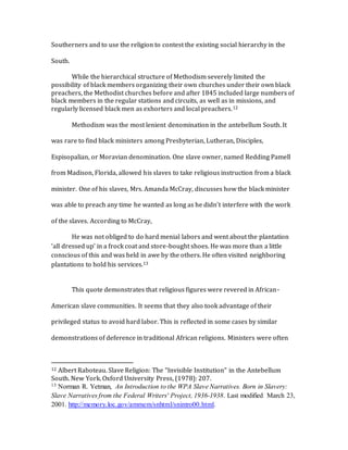 Southerners and to use the religion to contest the existing social hierarchy in the
South.
While the hierarchical structure of Methodism severely limited the
possibility of black members organizing their own churches under their own black
preachers, the Methodist churches before and after 1845 included large numbers of
black members in the regular stations and circuits, as well as in missions, and
regularly licensed black men as exhorters and local preachers.12
Methodism was the most lenient denomination in the antebellum South. It
was rare to find black ministers among Presbyterian, Lutheran, Disciples,
Espisopalian, or Moravian denomination. One slave owner, named Redding Pamell
from Madison, Florida, allowed his slaves to take religious instruction from a black
minister. One of his slaves, Mrs. Amanda McCray, discusses how the black minister
was able to preach any time he wanted as long as he didn’t interfere with the work
of the slaves. According to McCray,
He was not obliged to do hard menial labors and went about the plantation
‘all dressed up’ in a frock coat and store-bought shoes. He was more than a little
conscious of this and was held in awe by the others. He often visited neighboring
plantations to hold his services.13
This quote demonstrates that religious figures were revered in African-
American slave communities. It seems that they also took advantage of their
privileged status to avoid hard labor. This is reflected in some cases by similar
demonstrations of deference in traditional African religions. Ministers were often
12 Albert Raboteau. Slave Religion: The “Invisible Institution” in the Antebellum
South. New York. Oxford University Press, (1978): 207.
13 Norman R. Yetman, An Introduction to the WPA Slave Narratives. Born in Slavery:
Slave Narratives from the Federal Writers' Project, 1936-1938. Last modified March 23,
2001. http://memory.loc.gov/ammem/snhtml/snintro00.html.
 