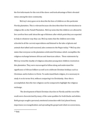 the first informants for the rest of the slaves and took advantage of their elevated
status among the slave community.
McCray’s story goes on to describe the lives of children on this particular
Florida plantation. This is relevant because she describes their first introductions to
religious life on the Pamell Plantation. McCray notes that the children are allowed to
live carefree lives until about the age of thirteen after which point they are expected
to help in whatever way they can. McCray states that the children were duly
schooled in all the current superstitions and listened to the tales of ghosts and
animals that talked and reasoned, tales common to the Negro today.14 McCray also
states that everyone on the plantation celebrated Christmas which exemplifies the
religious exchange between African and American culture. These statements by
McCray reveal the duality of religious education young slave children received on
this plantation. They were encouraged to follow along and understand the
significance of African folklore as well as to celebrate Chrisitan holidays such as
Christmas and to believe in Christ. To understand black religion, it is necessary to
study it on its terms first, without comparing it to Christianity. Once this is
accomplished, then the two religions can be compared to highlight the religious
exchange.
The development of black Christian churches in Florida and the rest of the
south were characterized by many of the same qualities for both blacks and whites.
Both groups sought a personal, emotional connection with God, placed heavy
importance on evangelicalism and spreading the gospel and relied on conversions,
14 Ibid.
 