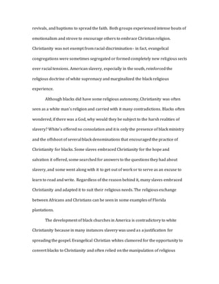 revivals, and baptisms to spread the faith. Both groups experienced intense bouts of
emotionalism and strove to encourage others to embrace Christian religion.
Christianity was not exempt from racial discrimination- in fact, evangelical
congregations were sometimes segregated or formed completely new religious sects
over racial tensions. American slavery, especially in the south, reinforced the
religious doctrine of white supremacy and marginalized the black religious
experience.
Although blacks did have some religious autonomy, Christianity was often
seen as a white man’s religion and carried with it many contradictions. Blacks often
wondered, if there was a God, why would they be subject to the harsh realities of
slavery? White’s offered no consolation and it is only the presence of black ministry
and the offshoot of several black denominations that encouraged the practice of
Christianity for blacks. Some slaves embraced Christianity for the hope and
salvation it offered, some searched for answers to the questions they had about
slavery, and some went along with it to get out of work or to serve as an excuse to
learn to read and write. Regardless of the reason behind it, many slaves embraced
Christianity and adapted it to suit their religious needs. The religious exchange
between Africans and Christians can be seen in some examples of Florida
plantations.
The development of black churches in America is contradictory to white
Christianity because in many instances slavery was used as a justification for
spreading the gospel. Evangelical Christian whites clamored for the opportunity to
convert blacks to Christianity and often relied on the manipulation of religious
 