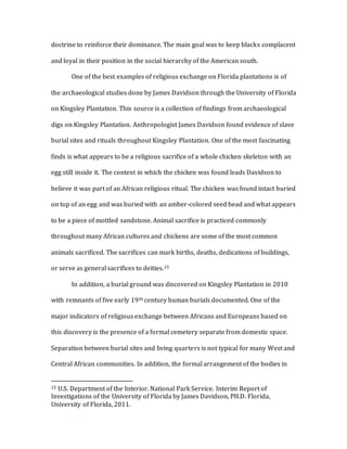 doctrine to reinforce their dominance. The main goal was to keep blacks complacent
and loyal in their position in the social hierarchy of the American south.
One of the best examples of religious exchange on Florida plantations is of
the archaeological studies done by James Davidson through the University of Florida
on Kingsley Plantation. This source is a collection of findings from archaeological
digs on Kingsley Plantation. Anthropologist James Davidson found evidence of slave
burial sites and rituals throughout Kingsley Plantation. One of the most fascinating
finds is what appears to be a religious sacrifice of a whole chicken skeleton with an
egg still inside it. The context in which the chicken was found leads Davidson to
believe it was part of an African religious ritual. The chicken was found intact buried
on top of an egg and was buried with an amber-colored seed bead and what appears
to be a piece of mottled sandstone. Animal sacrifice is practiced commonly
throughout many African cultures and chickens are some of the most common
animals sacrificed. The sacrifices can mark births, deaths, dedications of buildings,
or serve as general sacrifices to deities.15
In addition, a burial ground was discovered on Kingsley Plantation in 2010
with remnants of five early 19th century human burials documented. One of the
major indicators of religious exchange between Africans and Europeans based on
this discovery is the presence of a formal cemetery separate from domestic space.
Separation between burial sites and living quarters is not typical for many West and
Central African communities. In addition, the formal arrangement of the bodies in
15 U.S. Department of the Interior. National Park Service. Interim Report of
Investigations of the University of Florida by James Davidson, PH.D. Florida,
University of Florida, 2011.
 