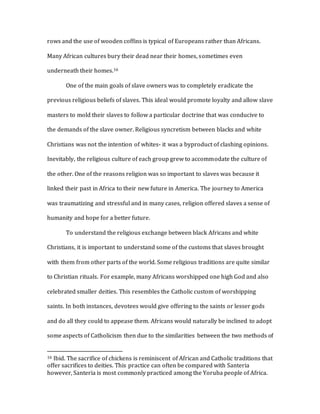 rows and the use of wooden coffins is typical of Europeans rather than Africans.
Many African cultures bury their dead near their homes, sometimes even
underneath their homes.16
One of the main goals of slave owners was to completely eradicate the
previous religious beliefs of slaves. This ideal would promote loyalty and allow slave
masters to mold their slaves to follow a particular doctrine that was conducive to
the demands of the slave owner. Religious syncretism between blacks and white
Christians was not the intention of whites- it was a byproduct of clashing opinions.
Inevitably, the religious culture of each group grew to accommodate the culture of
the other. One of the reasons religion was so important to slaves was because it
linked their past in Africa to their new future in America. The journey to America
was traumatizing and stressful and in many cases, religion offered slaves a sense of
humanity and hope for a better future.
To understand the religious exchange between black Africans and white
Christians, it is important to understand some of the customs that slaves brought
with them from other parts of the world. Some religious traditions are quite similar
to Christian rituals. For example, many Africans worshipped one high God and also
celebrated smaller deities. This resembles the Catholic custom of worshipping
saints. In both instances, devotees would give offering to the saints or lesser gods
and do all they could to appease them. Africans would naturally be inclined to adopt
some aspects of Catholicism then due to the similarities between the two methods of
16 Ibid. The sacrifice of chickens is reminiscent of African and Catholic traditions that
offer sacrifices to deities. This practice can often be compared with Santeria
however, Santeria is most commonly practiced among the Yoruba people of Africa.
 