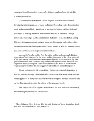worship, which offers another reason why Africans may have been attracted to
practicing Catholicism.
Another similarity between African religious traditions and Southern
Christianity is the importance of music and dance. Depending on the denomination,
music and dance could play a vital role in worship for Southern whites. Although
this aspect of worship was more important for Africans, it remained a bridge
between the two religions. The emotionalism that can be found most often among
African religious expression translated into white Christianity and reinforced the
values of the Great Awakening. One aspect that is unique to Africans however, is the
possession of devotees during musical/dance rituals.
Among the Yoruba and the Fon, the orisha and the vodun are called to take
possession of their devotees by the songs and the drumming of the cult group, each
of the gods having his own or her own songs or rhythms. When ‘mounted’ by their
gods, the devotees dance to an accompaniment of songs and music the distinctive
steps revelatory of their gods. So essential are music and dance to West African
religious expression that it is no exaggeration to call them ‘danced religions.17
Based on this quote, it is evident that religion was extremely important to
Africans and they brought these beliefs with them to the New World. Old traditions
were suppressed in many ways but somehow they morphed into new traditions and
survived the assimilation into the culture of the American South.
Marriage is one of the biggest contradictions because it meant to completely
different things for slaves and slave-owners.
17 Albert Raboteau. Slave Religion: The “Invisible Institution” in the Antebellum South.
New York. Oxford University Press, (1978): 15.
 